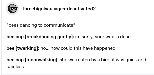 *bees dancing to communicate*

bee cop [breakdancing gently]: im sorry, your wife is dead

bee [twerking]: no… how could this have happened

bee cop [moonwalking]: she was eaten by a bird. it was quick and painless